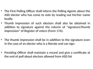 • The First Polling Officer shall inform the Polling Agents about the
ASD elector who has come to vote by reading out his/her name
loudly.
• Thumb impression of such electors shall also be obtained in
addition to signature against the column of "signature/thumb
impression” of Register of voters (Form 17A).
• The thumb impression shall be in addition to the signature even
in the case of an elector who is a literate and can sign.
• Presiding Officer shall maintain a record and give a certificate at
the end of poll about electors allowed from ASD list
 