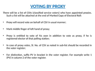 VOTING BY PROXY
There will be a list of CSVs (classified service voters) who have appointed proxies.
Such a list will be attached at the end of Marked Copy of Electoral Roll:
• Proxy will record vote on behalf of CSV in usual manner;
• Mark middle finger of left hand of proxy;
• Proxy is entitled to vote of his own in addition to vote as proxy, if he is
registered elector of that polling station;
• In case of proxy votes, Sl. No. of CSV as noted in sub-list should be recorded in
the voter register;
• For distinction, suffix PV in bracket in the voter register. For example write 1
(PV) in column 2 of the voter register.
 