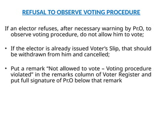 REFUSAL TO OBSERVE VOTING PROCEDURE
If an elector refuses, after necessary warning by Pr.O, to
observe voting procedure, do not allow him to vote;
• If the elector is already issued Voter’s Slip, that should
be withdrawn from him and cancelled;
• Put a remark “Not allowed to vote – Voting procedure
violated” in the remarks column of Voter Register and
put full signature of Pr.O below that remark
 