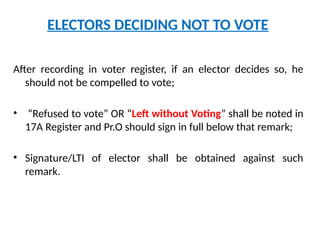 ELECTORS DECIDING NOT TO VOTE
After recording in voter register, if an elector decides so, he
should not be compelled to vote;
• “Refused to vote” OR “Left without Voting” shall be noted in
17A Register and Pr.O should sign in full below that remark;
• Signature/LTI of elector shall be obtained against such
remark.
 