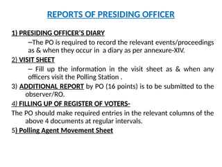 REPORTS OF PRESIDING OFFICER
1) PRESIDING OFFICER’S DIARY
–The PO is required to record the relevant events/proceedings
as & when they occur in a diary as per annexure-XIV.
2) VISIT SHEET
– Fill up the information in the visit sheet as & when any
officers visit the Polling Station .
3) ADDITIONAL REPORT by PO (16 points) is to be submitted to the
observer/RO.
4) FILLING UP OF REGISTER OF VOTERS-
The PO should make required entries in the relevant columns of the
above 4 documents at regular intervals.
5) Polling Agent Movement Sheet
 