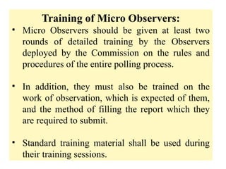 Training of Micro Observers:
• Micro Observers should be given at least two
rounds of detailed training by the Observers
deployed by the Commission on the rules and
procedures of the entire polling process.
• In addition, they must also be trained on the
work of observation, which is expected of them,
and the method of filling the report which they
are required to submit.
• Standard training material shall be used during
their training sessions.
 