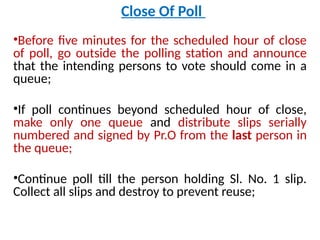 Close Of Poll
•Before five minutes for the scheduled hour of close
of poll, go outside the polling station and announce
that the intending persons to vote should come in a
queue;
•If poll continues beyond scheduled hour of close,
make only one queue and distribute slips serially
numbered and signed by Pr.O from the last person in
the queue;
•Continue poll till the person holding Sl. No. 1 slip.
Collect all slips and destroy to prevent reuse;
 