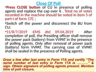 Close Of Poll
•Press CLOSE button of CU in presence of polling
agents and replace the cap over it . Total no of votes
recorded in the machine should be noted in item 5 of
part-I of form 17C ;
•Switch off the power and disconnect the BU from
CU;
•51/8/7/2019 -EMS dtd 09.04.2019 - After
completion of poll, the Presiding officer shall remove
the power pack (battery) from VVPAT in the presence
of polling agents. Only after removal of power pack
(battery) form VVPAT. The carrying case of VVPAT
shall be sealed in the presence of Polling agents.
Draw a line after last entry in Form 17A and certify “The
serial number of last entry in Form 17A is ……….” &
sign. Obtain signature of polling agents present. Mention
time of poll closure.
 