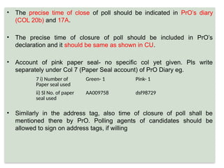 • The precise time of close of poll should be indicated in PrO’s diary
(COL 20b) and 17A.
• The precise time of closure of poll should be included in PrO’s
declaration and it should be same as shown in CU.
• Account of pink paper seal- no specific col yet given. Pls write
separately under Col 7 (Paper Seal account) of PrO Diary eg.
• Similarly in the address tag, also time of closure of poll shall be
mentioned there by PrO. Polling agents of candidates should be
allowed to sign on address tags, if willing
7 i) Number of
Paper seal used
Green- 1 Pink- 1
ii) Sl No. of paper
seal used
AA009758 dsf98729
 