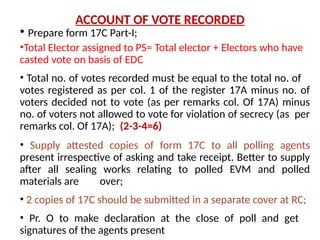 ACCOUNT OF VOTE RECORDED
• Prepare form 17C Part-I;
•Total Elector assigned to PS= Total elector + Electors who have
casted vote on basis of EDC
• Total no. of votes recorded must be equal to the total no. of
votes registered as per col. 1 of the register 17A minus no. of
voters decided not to vote (as per remarks col. Of 17A) minus
no. of voters not allowed to vote for violation of secrecy (as per
remarks col. Of 17A); (2-3-4=6)
• Supply attested copies of form 17C to all polling agents
present irrespective of asking and take receipt. Better to supply
after all sealing works relating to polled EVM and polled
materials are over;
• 2 copies of 17C should be submitted in a separate cover at RC;
• Pr. O to make declaration at the close of poll and get
signatures of the agents present
 