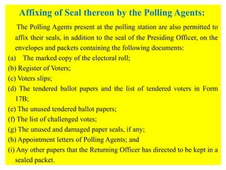 Affixing of Seal thereon by the Polling Agents:
The Polling Agents present at the polling station are also permitted to
affix their seals, in addition to the seal of the Presiding Officer, on the
envelopes and packets containing the following documents:
(a) The marked copy of the electoral roll;
(b) Register of Voters;
(c) Voters slips;
(d) The tendered ballot papers and the list of tendered voters in Form
17B;
(e) The unused tendered ballot papers;
(f) The list of challenged votes;
(g) The unused and damaged paper seals, if any;
(h) Appointment letters of Polling Agents; and
(i) Any other papers that the Returning Officer has directed to be kept in a
sealed packet.
 