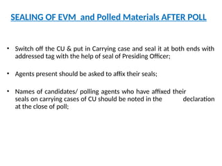 SEALING OF EVM and Polled Materials AFTER POLL
• Switch off the CU & put in Carrying case and seal it at both ends with
addressed tag with the help of seal of Presiding Officer;
• Agents present should be asked to affix their seals;
• Names of candidates/ polling agents who have affixed their
seals on carrying cases of CU should be noted in the declaration
at the close of poll;
 