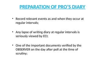 PREPARATION OF PRO’S DIARY
• Record relevant events as and when they occur at
regular intervals;
• Any lapse of writing diary at regular intervals is
seriously viewed by ECI;
• One of the important documents verified by the
OBSERVER on the day after poll at the time of
scrutiny;
 
