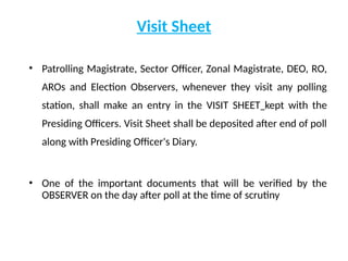 Visit Sheet
• Patrolling Magistrate, Sector Officer, Zonal Magistrate, DEO, RO,
AROs and Election Observers, whenever they visit any polling
station, shall make an entry in the VISIT SHEET kept with the
Presiding Officers. Visit Sheet shall be deposited after end of poll
along with Presiding Officer's Diary.
• One of the important documents that will be verified by the
OBSERVER on the day after poll at the time of scrutiny
 