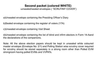 Second packet (colored WHITE)
-unsealed/sealed envelopes ( “SCRUTINY COVER”)
a)Unsealed envelope containing the Presiding O cer’s Diary
ﬃ
b)Sealed envelope containing the register of voters (17A)
c)Unsealed envelope containing Visit Sheet
d)Unsealed envelope containing the list of blind and inﬁrm electors in Form 14-Aand
the declarations of the companions.
Note: All the above election papers should be kept in unsealed white coloured
master envelope (Envelope No: 2/1) and Polling Station wise scrutiny cover required
for scrutiny should be stored separately in a strong room other than Polled EVM
strongroom having polled EVMs and VVPATs.
 