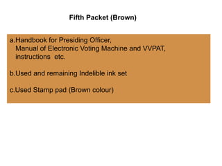 a.Handbook for Presiding O cer,
ﬃ
Manual of Electronic Voting Machine and VVPAT,
instructions etc.
b.Used and remaining Indelible ink set
c.Used Stamp pad (Brown colour)
Fifth Packet (Brown)
 