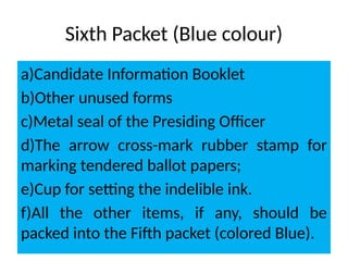 Sixth Packet (Blue colour)
a)Candidate Information Booklet
b)Other unused forms
c)Metal seal of the Presiding Oﬃcer
d)The arrow cross-mark rubber stamp for
marking tendered ballot papers;
e)Cup for setting the indelible ink.
f)All the other items, if any, should be
packed into the Fifth packet (colored Blue).
 