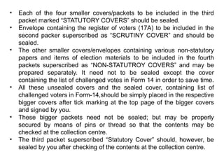 • Each of the four smaller covers/packets to be included in the third
packet marked “STATUTORY COVERS” should be sealed.
• Envelope containing the register of voters (17A) to be included in the
second packer superscribed as “SCRUTINY COVER” and should be
sealed.
• The other smaller covers/envelopes containing various non-statutory
papers and items of election materials to be included in the fourth
packets superscribed as “NON-STATUTROY COVERS” and may be
prepared separately. It need not to be sealed except the cover
containing the list of challenged votes in Form 14 in order to save time.
• All these unsealed covers and the sealed cover, containing list of
challenged voters in Form-14,should be simply placed in the respective
bigger covers after tick marking at the top page of the bigger covers
and signed by you.
• These bigger packets need not be sealed; but may be properly
secured by means of pins or thread so that the contents may be
checked at the collection centre.
• The third packet superscribed “Statutory Cover” should, however, be
sealed by you after checking of the contents at the collection centre.
 