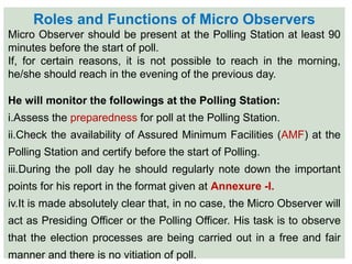 Roles and Functions of Micro Observers
Micro Observer should be present at the Polling Station at least 90
minutes before the start of poll.
If, for certain reasons, it is not possible to reach in the morning,
he/she should reach in the evening of the previous day.
He will monitor the followings at the Polling Station:
i.Assess the preparedness for poll at the Polling Station.
ii.Check the availability of Assured Minimum Facilities (AMF) at the
Polling Station and certify before the start of Polling.
iii.During the poll day he should regularly note down the important
points for his report in the format given at Annexure -I.
iv.It is made absolutely clear that, in no case, the Micro Observer will
act as Presiding Officer or the Polling Officer. His task is to observe
that the election processes are being carried out in a free and fair
manner and there is no vitiation of poll.
 