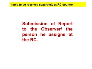 Submission of Report
to the Observer/ the
person he assigns at
the RC.
Items to be received separately at RC counter
 