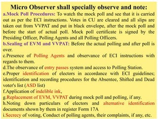 Micro Observer shall specially observe and note:
a.Mock Poll Procedures: To watch the mock poll and see that it is carried
out as per the ECI instructions. Votes in CU are cleared and all slips are
taken out from VVPAT and put in black envelope, after the mock poll and
before the start of actual poll. Mock poll certificate is signed by the
Presiding Officer, Polling Agents and all Polling Officers.
b.Sealing of EVM and VVPAT: Before the actual polling and after poll is
over.
c.Presence of Polling Agents and observance of ECI instructions with
regards to them.
d.The observance of entry passes system and access to Polling Station.
e.Proper identification of electors in accordance with ECI guidelines;
identification and recording procedures for the Absentee, Shifted and Dead
voter's list (ASD list)
f.Application of indelible ink,
g.Replacement of EVM, VVPAT during mock poll and polling, if any.
h.Noting down particulars of electors and alternative identification
documents shown by them in register Form 17A
i.Secrecy of voting, Conduct of polling agents, their complaints, if any, etc.
 