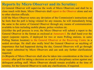 Reports by Micro Observer and its Scrutiny:
(i) General Observer will supervise the work of Micro Observers and shall be in
close touch with them. Micro Observers shall report to the Observer alone and not
to other election officials.
(ii)If the Micro Observer notes any deviation of the Commission's instructions and
he feels that the poll is being vitiated for any reasons, he will immediately bring
the same to the notice of General Observer through any means of communication
available to him including mobile phone, police wireless etc.
(iii)After the poll process is over, the Micro Observer will submit a report to the
General Observer in the format as enclosed at Annexure-I. He shall hand over the
report (separate reports, if deployed for two or more Polling stations, in same
Polling Station location) to the General Observer at the Receiving Centre in a
sealed envelope. He shall also orally brief the General Observer on anything of
importance that had happened during the day. General Observers will go through
the report submitted by Micro Observers and can seek any further clarifications
required.
(iv)Reports of Micro Observers shall also be taken into consideration at the time of
scrutiny after poll for taking a decision on re-poll or disciplinary action against any
delinquent polling staff. Micro Observers should remain available at the time of
scrutiny, for the General Observer to seek any clarifications, if required.
 