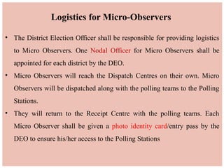 Logistics for Micro-Observers
• The District Election Officer shall be responsible for providing logistics
to Micro Observers. One Nodal Officer for Micro Observers shall be
appointed for each district by the DEO.
• Micro Observers will reach the Dispatch Centres on their own. Micro
Observers will be dispatched along with the polling teams to the Polling
Stations.
• They will return to the Receipt Centre with the polling teams. Each
Micro Observer shall be given a photo identity card/entry pass by the
DEO to ensure his/her access to the Polling Stations
 