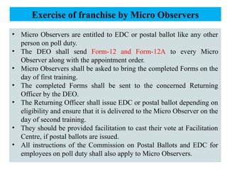 • Micro Observers are entitled to EDC or postal ballot like any other
person on poll duty.
• The DEO shall send Form-12 and Form-12A to every Micro
Observer along with the appointment order.
• Micro Observers shall be asked to bring the completed Forms on the
day of first training.
• The completed Forms shall be sent to the concerned Returning
Officer by the DEO.
• The Returning Officer shall issue EDC or postal ballot depending on
eligibility and ensure that it is delivered to the Micro Observer on the
day of second training.
• They should be provided facilitation to cast their vote at Facilitation
Centre, if postal ballots are issued.
• All instructions of the Commission on Postal Ballots and EDC for
employees on poll duty shall also apply to Micro Observers.
Exercise of franchise by Micro Observers
 