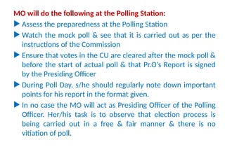 MOs need to observe
MO will do the following at the Polling Station:
 Assess the preparedness at the Polling Station
 Watch the mock poll & see that it is carried out as per the
instructions of the Commission
 Ensure that votes in the CU are cleared after the mock poll &
before the start of actual poll & that Pr.O’s Report is signed
by the Presiding Officer
 During Poll Day, s/he should regularly note down important
points for his report in the format given.
 In no case the MO will act as Presiding Officer of the Polling
Officer. Her/his task is to observe that election process is
being carried out in a free & fair manner & there is no
vitiation of poll.
 