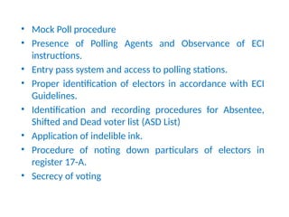MOs need to observe
• Mock Poll procedure
• Presence of Polling Agents and Observance of ECI
instructions.
• Entry pass system and access to polling stations.
• Proper identification of electors in accordance with ECI
Guidelines.
• Identification and recording procedures for Absentee,
Shifted and Dead voter list (ASD List)
• Application of indelible ink.
• Procedure of noting down particulars of electors in
register 17-A.
• Secrecy of voting
 