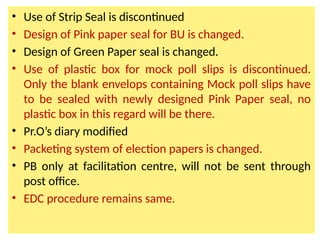 • Use of Strip Seal is discontinued
• Design of Pink paper seal for BU is changed.
• Design of Green Paper seal is changed.
• Use of plastic box for mock poll slips is discontinued.
Only the blank envelops containing Mock poll slips have
to be sealed with newly designed Pink Paper seal, no
plastic box in this regard will be there.
• Pr.O’s diary modified
• Packeting system of election papers is changed.
• PB only at facilitation centre, will not be sent through
post office.
• EDC procedure remains same.
 