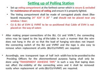 Setting up of Polling Station
• Set up voting compartment at the farthest corner which is secure & secluded
for maintenance of secrecy of voting and ensure it is properly lighted.
• The Voting compartment shall be made of corrugated plastic sheet (flex-
board) measuring 24“ X24" X 30" " and should not be placed near any
window / door;
• CU & BU of EVM & VVPAT to be so positioned that Cable of EVM is not
placed on the way of voters
• After making proper connections of the BU, CU and VVPA T, the connecting
wires may be taped to the leg of the table in such a manner that the wire
does not hang in the air so that the load of hanging wire does not impact
the connecting switch of the BU and VVPAT and the tape is also easy to
remove when replacement of units (BU/CU/VVPAT) are required.
• Accordingly, one transparent tape of half inch width has to be provided to the
Presiding Officers for the aforementioned purpose. Taping shall only be
done using "TRANSPARENT ADHESIVE TAPE" in such a way that taping does
not affect the visibility of the connecting wires and it shall be removed
easily when replacement of units (BU/CU/VVPAT) are required.
 