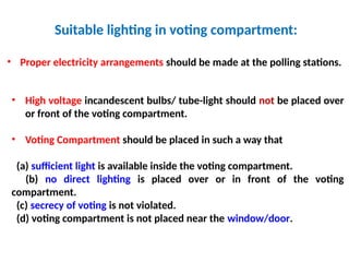 Suitable lighting in voting compartment:
• Proper electricity arrangements should be made at the polling stations.
• High voltage incandescent bulbs/ tube-light should not be placed over
or front of the voting compartment.
• Voting Compartment should be placed in such a way that
(a) sufficient light is available inside the voting compartment.
(b) no direct lighting is placed over or in front of the voting
compartment.
(c) secrecy of voting is not violated.
(d) voting compartment is not placed near the window/door.
 