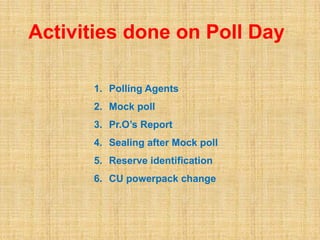 Activities done on Poll Day
1. Polling Agents
2. Mock poll
3. Pr.O’s Report
4. Sealing after Mock poll
5. Reserve identification
6. CU powerpack change
 