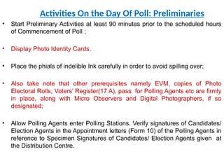 Activities On the Day Of Poll: Preliminaries
• Start Preliminary Activities at least 90 minutes prior to the scheduled hours
of Commencement of Poll ;
• Display Photo Identity Cards.
• Place the phials of indelible Ink carefully in order to avoid spilling over;
• Also take note that other prerequisites namely EVM, copies of Photo
Electoral Rolls, Voters’ Register(17 A), pass for Polling Agents etc are firmly
in place, along with Micro Observers and Digital Photographers, if so
designated;
• Allow Polling Agents enter Polling Stations. Verify signatures of Candidates/
Election Agents in the Appointment letters (Form 10) of the Polling Agents in
reference to Specimen Signatures of Candidates/ Election Agents given at
the Distribution Centre.
 