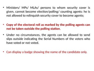 • Ministers/ MPs/ MLAs/ persons to whom security cover is
given, cannot become election/polling/ counting agents: he is
not allowed to relinquish security cover to become agents;
• Copy of the electoral roll as marked by the polling agents can
not be taken outside the polling station.
• Under no circumstances, the agents can be allowed to send
slips outside indicating the Serial Numbers of the voters who
have voted or not voted.
• Can display a badge showing the name of the candidate only.
 