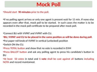 Mock Poll
•Should start 90 minutes prior to the poll.
•If no polling agent arrives or only one agent is present wait for 15 min. If none else
appears even after that, mock poll to be started. In such cases the matter is to be
recorded in the mock poll certificate to be prepared after mock poll.
•Connect BU with VVPAT and VVPAT with CU.
•BU, VVPAT and CU to be placed in the same position as will be done during poll.
•Put paper roll knob of VVPAT in vertical (unlocked) position
•Switch ON the CU.
•Press TOTAL button and show that no vote is recorded in EVM
•Press BALLOT button and ask any polling agent to press his candidate’s button in
BU
•At least 50 votes in total and 1 vote shall be cast against all buttons including
NOTA and record maintained.
 