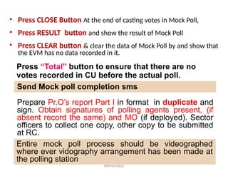 • Press CLOSE Button At the end of casting votes in Mock Poll,
• Press RESULT button and show the result of Mock Poll
• Press CLEAR button & clear the data of Mock Poll by and show that
the EVM has no data recorded in it.
Greater Participation for a Stronger
Democracy
Prepare Pr.O’s report Part I in format in duplicate and
sign. Obtain signatures of polling agents present, (if
absent record the same) and MO (if deployed). Sector
officers to collect one copy, other copy to be submitted
at RC.
Entire mock poll process should be videographed
where ever vidography arrangement has been made at
the polling station
Send Mock poll completion sms
Press “Total” button to ensure that there are no
votes recorded in CU before the actual poll.
 