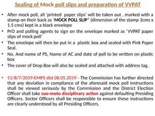 Sealing of Mock poll slips and preparation of VVPAT
• After mock poll, all ‘printed paper slips’ will be taken out , marked with a
stamp on their back as ‘MOCK POLL SLIP” (dimension of the stamp 3cms x
1.5 cms) kept in a black envelope
• PrO and polling agents to sign on the envelope marked as ‘VVPAT paper
slips of mock poll’
• The envelope will then be put in a plastic box and sealed with Pink Paper
Seal.
• No. And name of PS, Name of AC and date of poll to be written on plastic
box
• The cover of Drop Box will also be sealed and attached with address tag.
• 51/8/7/2019-EMPS dtd 08.05.2019 - The Commission has further directed
that any deviation in compliance of the aforesaid mock poll instructions
shall be viewed seriously by the Commission and the District Election
Officer shall take suo-moto disciplinary action against defaulting Presiding
Officers. Sector Officers shall be responsible to ensure these instructions
are clearly understood by all Presiding Officers.
 