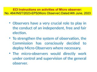 Micro-Observers (MO)
• Observers have a very crucial role to play in
the conduct of an independent, free and fair
election.
• To strengthen the system of observation, the
Commission has consciously decided to
deploy Micro-Observers where necessary.
• The micro-observers would directly work
under control and supervision of the general
observer.
ECI Instructions on activities of Micro observer:
No. 464/INST/2023-EPS(Micro Observer) Dated:l4th June, 2023
 