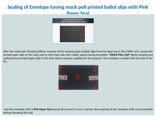Sealing of Envelope having mock poll printed ballot slips with Pink
Paper Seal
After the mock poll, Presiding Officer removes all the printed paper (ballot) slips from the drop box in the VVPAT unit, stamps the
printed paper slips of the mock poll on their back side with rubber stamp having inscription “MOCK POLL SLIP’ before keeping and
sealing these printed paper slips in the thick black envelope supplied for the purpose. The envelope is sealed with the seal of the
PO.
Seal the envelope with a Pink Paper Seal placed all around in such a manner that opening of the envelope shall not be possible
without breaking the seal.
 