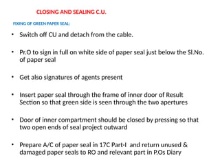 CLOSING AND SEALING C.U.
FIXING OF GREEN PAPER SEAL:
• Switch off CU and detach from the cable.
• Pr.O to sign in full on white side of paper seal just below the Sl.No.
of paper seal
• Get also signatures of agents present
• Insert paper seal through the frame of inner door of Result
Section so that green side is seen through the two apertures
• Door of inner compartment should be closed by pressing so that
two open ends of seal project outward
• Prepare A/C of paper seal in 17C Part-I and return unused &
damaged paper seals to RO and relevant part in P.Os Diary
 