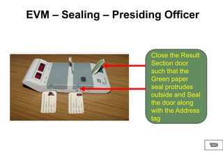 Close the Result
Section door
such that the
Green paper
seal protrudes
outside and Seal
the door along
with the Address
tag
EVM – Sealing – Presiding Officer
 