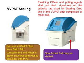 VVPAT Sealing
Remove all Ballot Slips
from Ballot Slip
compartment and Keep in
Black Envelope and Plastic
Box.Seal with PPS.
Now Actual Poll may be
started.
Presiding Officer and polling agents
shall put their signatures on the
address tag used for Sealing Drop
box of the VVPAT after completion of
mock poll.
 