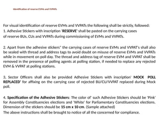 Identification of reserve EVMs and VVPATs
For visual identification of reserve EVMs and VVPATs the following shall be strictly, followed:
1. Adhesive Stickers with inscription 'RESERVE' shall be pasted on the carrying cases
of reserve BUs, CUs and VVPATs during commissioning of EVMs and VVPATs.
2. Apart from the adhesive stickers" the carrying cases of reserve EVMs and VVPAT's shall also
be sealed with thread and address tags to avoid doubt on misuse of reserve EVMs and VVPATs
while in movement on poll day. The thread and address tag of reserve EVM and VVPAT shall be
removed in the presence of polling agents at polling station, if needed to replace any rejected
EVM & VVPAT at polling stations.
3, Sector Officers shall also be provided Adhesive Stickers with inscription' MOCK POLL
REPLACED' for affixing on the carrying case of rejected BU/CU/VVPAT replaced during Mock
poll.
4. Specification of the Adhesive Stickers: The color of' such Adhesive Stickers should be 'Pink'
for Assembly Constituencies elections and 'White' for Parliamentary Constituencies elections.
Dimension of the stickers should be 15 cm x 10 cm. (Sample attached)
The above instructions shall be brought to notice of all the concerned for compliance.
 