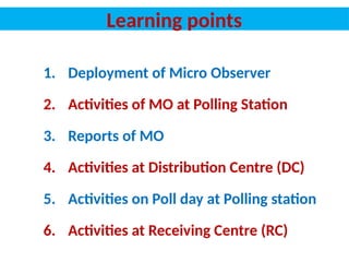 Learning points
1. Deployment of Micro Observer
2. Activities of MO at Polling Station
3. Reports of MO
4. Activities at Distribution Centre (DC)
5. Activities on Poll day at Polling station
6. Activities at Receiving Centre (RC)
 