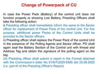 Change of Powerpack of CU
In case the Power Pack (Battery) of the control unit does not
function properly or showing Low Battery, Presiding Officers shall
take the following action:
i) Presiding officer shall immediately inform the same to the Sector
officer for replacement of Power Pack of the control Unit. For this
purpose, additional power Packs of the Control Units shall be
provided to the Sector officers.
ii) Presiding officer shall replace the Power Pack of the control Unit
in the presence of' the Polling Agents and Sector officer. PO shall
again seal the Battery Section of the Control unit with thread and
Address Tag and obtain the signature of the polling agent on the
tag.
(iii) Presiding officer shall submit a report in the Format attached
with the Commission’s letter No 51/8/7/2020-EMS dtd 25.08.2020
(i.e. part-III of the Presiding Officer's Report).
 
