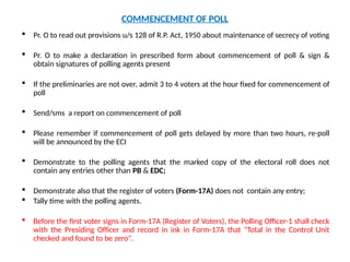 COMMENCEMENT OF POLL
 Pr. O to read out provisions u/s 128 of R.P. Act, 1950 about maintenance of secrecy of voting
 Pr. O to make a declaration in prescribed form about commencement of poll & sign &
obtain signatures of polling agents present
 If the preliminaries are not over, admit 3 to 4 voters at the hour fixed for commencement of
poll
 Send/sms a report on commencement of poll
 Please remember if commencement of poll gets delayed by more than two hours, re-poll
will be announced by the ECI
 Demonstrate to the polling agents that the marked copy of the electoral roll does not
contain any entries other than PB & EDC;
 Demonstrate also that the register of voters (Form-17A) does not contain any entry;
 Tally time with the polling agents.
 Before the first voter signs in Form-17A (Register of Voters), the Polling Officer-1 shall check
with the Presiding Officer and record in ink in Form-17A that "Total in the Control Unit
checked and found to be zero".
 