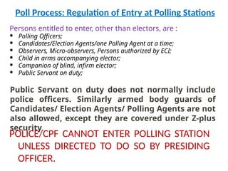 Poll Process: Regulation of Entry at Polling Stations
Persons entitled to enter, other than electors, are :
 Polling Officers;
 Candidates/Election Agents/one Polling Agent at a time;
 Observers, Micro-observers, Persons authorized by ECI;
 Child in arms accompanying elector;
 Companion of blind, infirm elector;
 Public Servant on duty;
Public Servant on duty does not normally include
police officers. Similarly armed body guards of
Candidates/ Election Agents/ Polling Agents are not
also allowed, except they are covered under Z-plus
security.
POLICE/CPF CANNOT ENTER POLLING STATION
UNLESS DIRECTED TO DO SO BY PRESIDING
OFFICER.
 