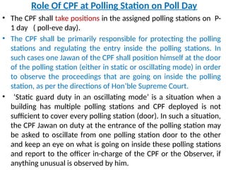 Role Of CPF at Polling Station on Poll Day
• The CPF shall take positions in the assigned polling stations on P-
1 day ( poll-eve day).
• The CPF shall be primarily responsible for protecting the polling
stations and regulating the entry inside the polling stations. In
such cases one Jawan of the CPF shall position himself at the door
of the polling station (either in static or oscillating mode) in order
to observe the proceedings that are going on inside the polling
station, as per the directions of Hon’ble Supreme Court.
• ‘Static guard duty in an oscillating mode’ is a situation when a
building has multiple polling stations and CPF deployed is not
sufficient to cover every polling station (door). In such a situation,
the CPF Jawan on duty at the entrance of the polling station may
be asked to oscillate from one polling station door to the other
and keep an eye on what is going on inside these polling stations
and report to the officer in-charge of the CPF or the Observer, if
anything unusual is observed by him.
 