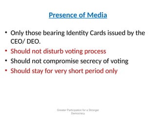 Presence of Media
• Only those bearing Identity Cards issued by the
CEO/ DEO.
• Should not disturb voting process
• Should not compromise secrecy of voting
• Should stay for very short period only
Greater Participation for a Stronger
Democracy
 