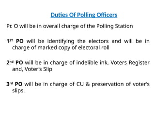 Duties Of Polling Officers
Pr. O will be in overall charge of the Polling Station
1ST
PO will be identifying the electors and will be in
charge of marked copy of electoral roll
2nd
PO will be in charge of indelible ink, Voters Register
and, Voter’s Slip
3rd
PO will be in charge of CU & preservation of voter’s
slips.
 