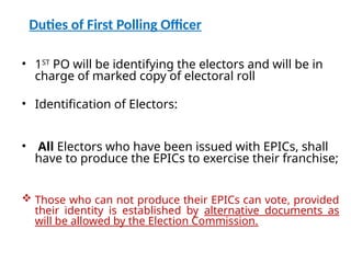 Duties of First Polling Officer
• 1ST
PO will be identifying the electors and will be in
charge of marked copy of electoral roll
• Identification of Electors:
• All Electors who have been issued with EPICs, shall
have to produce the EPICs to exercise their franchise;
 Those who can not produce their EPICs can vote, provided
their identity is established by alternative documents as
will be allowed by the Election Commission.
 