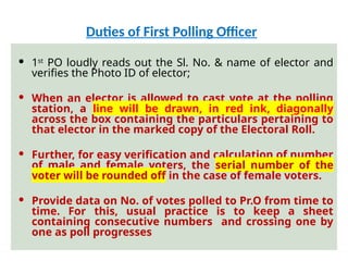  1st
PO loudly reads out the Sl. No. & name of elector and
verifies the Photo ID of elector;
 When an elector is allowed to cast vote at the polling
station, a line will be drawn, in red ink, diagonally
across the box containing the particulars pertaining to
that elector in the marked copy of the Electoral Roll.
 Further, for easy verification and calculation of number
of male and female voters, the serial number of the
voter will be rounded off in the case of female voters.
 Provide data on No. of votes polled to Pr.O from time to
time. For this, usual practice is to keep a sheet
containing consecutive numbers and crossing one by
one as poll progresses
Duties of First Polling Officer
 